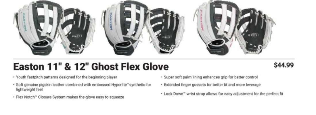 EASTON 11" & 12" GHOST FLEX GLOVE - • Youth fastpitch patterns designed for the beginning player
• Soft genuine pigskin leather combined with embossed Hyperlite™ synthetic for lightweight feel
• Flex Notch™ Closure System makes the glove easy to squeeze
• Super soft palm lining enhances grip for better control
• Extended finger gussets for better fit and more leverage
• Lock Down wrist strap allows for easy adjustment for the perfect fit