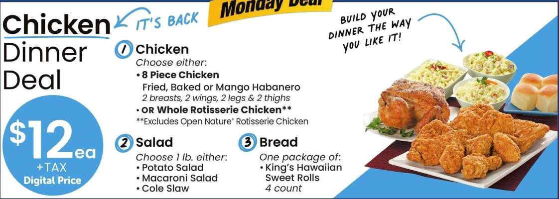 Chicken Dinner Deal - Chicken
Choose either:
* 8 Piece Chicken
Fried, Baked or Mango Habanero
2 breasts, 2 wings, 2 legs & 2 thighs
* OR Whole Rotisserie Chicken"
"Excludes Open Nature Rotisserie Chicken

Salad
Choose l lb. either:
• Potato Salad
• Macaroni Salad
• Cole Slaw

Bread

One package of:
*King's Hawaiian
Sweet Rolls
4 count