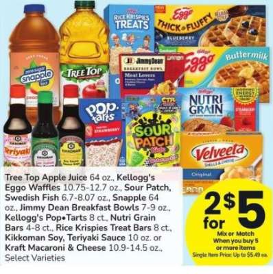 Tree Top Apple Juice 64 oz., Kellogg's Eggo Waffles 10.75-12.7 oz., Sour Patch, Swedish Fish 6.7-8.07 oz., Snapple 64 oz., Jimmy Dean Breakfast Bowls 7-9 oz., Kellogg's Pop Tarts 8 ct., Nutri Grain Bars 4-8 ct. Kikkoman Soy, Teriyaki Sauce 10 oz. - or Kraft Macaroni & Cheese 10.9-14.5 oz.,
Select Varieties
Single Item Price: Up to $5.49 ea.
Mix or match on 5 or more items in a single transaction
