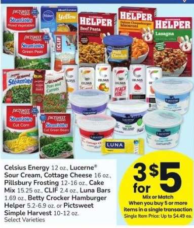 Celsius Energy 12 oz., Lucerne® Sour Cream, Cottage Cheese 16 oz., Pillsbury Frosting 12-16 oz., Cake Mix 15.25 oz., CLIF 2.4 oz., Luna Bars 1.69 oz., Betty Crocker Hamburger Helper 5.2-6.9 oz. or Pictsweet Simple Harvest 10-12 oz. - Select Varieties
Mix or Match
Single Item Price: Up to $4.49 ea.

Mix or Match on any 5 or more participating items