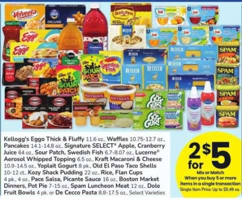 Kellogg's Eggo Thick & Fluffy 11.6 oz, Waffles 10.75-12.7 oz. Pancakes 141-14.8 oz. Signature SELECT Apple, Cranberry Juice 64 oz. Sour Patch, Swedish Fish 6.7-8.07 oz. Lucerne Aerosol Whipped Topping 6.5oz, Kraft Macaroni & Cheese 10.9-14.5 oz - Yoplait Gogurt 8 pk, Old El Paso Taco Shells 10-12 ct. Kozy Shack Pudding 22 oz. Rice, Flan Cups 4 pk 4 oz. Pace Salsa, Picante Sauce 16-oz. Boston Market Dinners, Pot Pie 7-15 oz, Spam Luncheon Meat 12 oz., Dole Fruit Bowls 4 pk, or De Cecco Pasta 88-17.5 oz. Select Varieties

Mix or match on 5 participating items in a single transaction