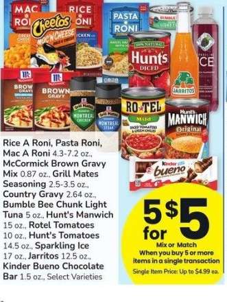 Rice A Roni, Pasta Roni, Mac A Roni 4.3-7.2 oz., McCormick Brown Gravy Mix 0.87 oz., Grill Mates Seasoning 2.5-3.5 oz., Country Gravy 2.64 oz., Bumble Bee Chunk Light Tuna 5 oz., Hunt's Manwich 15 oz., Rotel Tomatoes 10 oz., Hunt's Tomatoes 14.5 oz. - Sparkling Ice 17 oz., Jarritos 12.5 oz., Kinder Bueno Chocolate
Bar 1.5 oz., Select Varieties

Single Item Price: Up to $4.99 ea.

Mix or match on 5 or more items in a single transaction