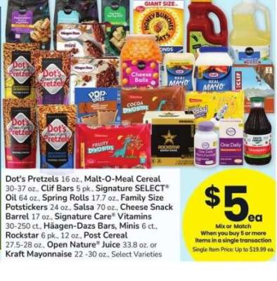 Dot's Pretzels 16 oz., Malt-O-Meal Cereal 30-37 oz., Clif Bars 5 pk., Signature SELECT® Oil 64 oz., Spring Rolls 17.7 oz., Family Size Potstickers 24 oz., Salsa 70 oz., Family Size Potstickers 24 oz. - Salsa 70 oz., Cheese Snack
Barrel 17 oz., Signature Care® Vitamins
30-250 ct., Häagen-Dazs Bars, Minis 6 ct.,
Rockstar 6 pk., 12 oz., Post Cereal
27.5-28 oz., Open Nature® Juice 33.8 oz. or
Kraft Mayonnaise 22 -30 oz., Select Varieties

Single Item Price: Up to $19.99 ea.

Mix or match on 5 or more items in a single transaction