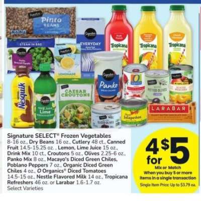 Signature SELECT® Frozen Vegetables 8-16 oz., Dry Beans 16 oz., Cutlery 48 ct., Canned Fruit 14.5-15.25 oz. , Lemon, Lime Juice 15 oz., Drink Mix 10 ct., Croutons 5 oz., Olives 2.25-6 oz., Panko Mix 8 oz., Macayo's Diced Green Chiles, Poblano Peppers 7 oz - Organic Diced Green Chiles 4 oz., O Organics® Diced Tomatoes 14.5-15 oz., Nestle Flavored Milk 14 oz., Tropicana Refreshers 46 oz. or Larabar 1.6-1.7 oz. Select Varieties
Single Item Price: Up to $3.79 ea.