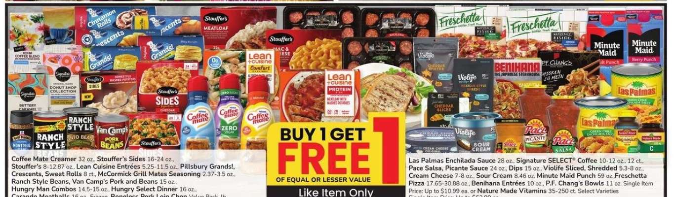 Coffee Mate Creamer 32 oz., Stouffer's Sides 16-24 oz., Stouffer's 8-12.87 oz., Lean Cuisine Entrées 5.25-11.5 oz., Pillsbury Grands!, Crescents, Sweet Rolls 8 ct., McCormick Grill Mates Seasoning 2.37-3.5 oz., - Ranch Style Beans, Van Camp's Pork and Beans 15 oz., Hungry Man Combos 14.5-15 oz., Hungry Select Dinner 16 oz. Carando Meatballs 16 oz., Frozen, Boneless Pork Loin Chop Value Pack, lb., Las Palmas Enchilada Sauce 28 oz., Signature SELECT® Coffee 10-12 oz., 12 ct., Pace Salsa, Picante Sauce 24 oz., Dips 15 oz., Violife Sliced, Shredded 5.3-8 oz., Cream Cheese 7-8 oz., Sour Cream 8.46 oz. Minute Maid Punch 59 oz.,Freschetta Pizza 17.65-30.88 oz., Benihana Entrées 10 oz., P.F. Chang's Bowls 11 oz. Single Item Price: Up to $10.99 ea. or Nature Made Vitamins 35-250 ct. Select Varieties