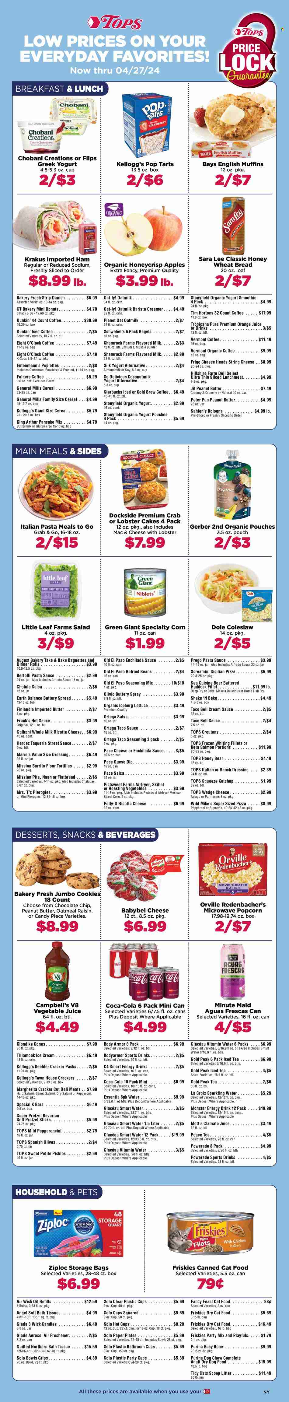 thumbnail - Tops Flyer - 03/03/2024 - 04/27/2024 - Sales products - bagels, baguette, bread, english muffins, tortillas, wheat bread, pita, pretzels, dinner rolls, Old El Paso, Sara Lee, flour tortillas, indian bread, donut, Entenmann's, dessert, pancake mix, coleslaw, lettuce, salad, Dole, apples, Mott's, fish fillets, haddock, whiting fillets, whiting, Campbell's, crab cake, lobster cakes, macaroni & cheese, pizza, pasta sauce, snack, Alfredo sauce, Bertolli, spaghetti sauce, ready meal, Hillshire Farm, bologna sausage, sliced meat, lunch meat, asiago, ricotta, string cheese, cheese, Galbani, Babybel, greek yoghurt, organic yoghurt, Silk, Chobani, snack bar, almond milk, buttermilk, flavoured milk, oat milk, plant-based milk, buttery spread, creamer, dip, ice cream, ice cones, Screamin' Sicilian, Kellogg's, Pop-Tarts, Keebler, General Mills, breakfast bar, Gerber, popcorn, salty snack, croutons, oatmeal, coconut milk, enchilada sauce, refried beans, pickles, olives, pickled vegetables, taco sauce, hot sauce, ketchup, salsa, Jif, Coca-Cola, tomato juice, Powerade, orange juice, Body Armor, energy drink, fruit drink, ice tea, Clamato, soft drink, Monster Energy, Gold Peak Tea, vegetable juice, electrolyte drink, smoothie, sparkling water, Smartwater, vitamin water, water, iced coffee, carbonated soft drink, coffee drink, Starbucks, Folgers, organic coffee, coffee capsules, K-Cups, Eight O'Clock, bath tissue, Quilted Northern, Ziploc, storage bag, candle, air freshener, Air Wick, Glade, paper plate, party cups, plastic cup, bulb, animal food, animal treats, cat food, dog food, Dog Chow, Purina, dry dog food, dry cat food, Fancy Feast, Friskies. Page 1.