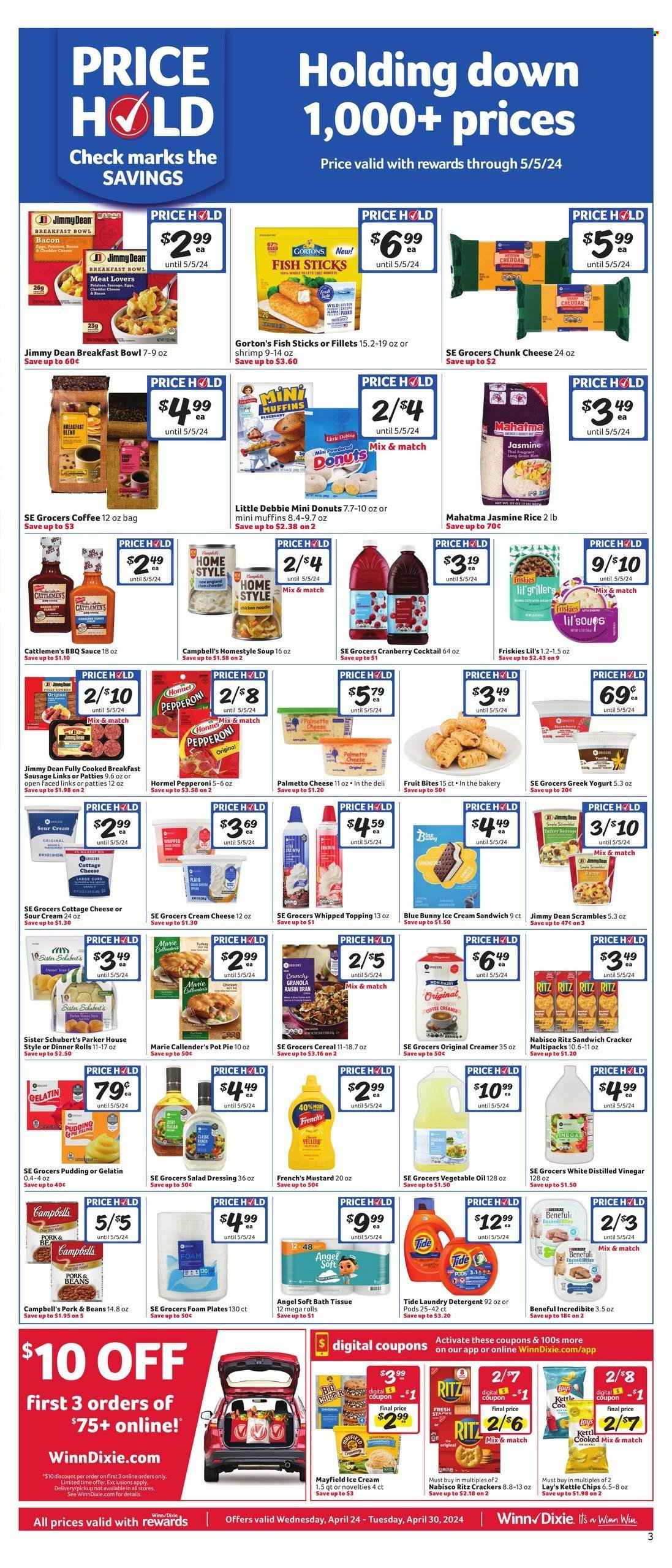 thumbnail - Winn Dixie Flyer - 04/24/2024 - 04/30/2024 - Sales products - greek yoghurt, yoghurt, Jimmy Dean, sausage, sausage patties, BBQ sauce, sauce, cheese, Hormel, pepperoni, fruit drink, Friskies, chunk cheese, breakfast bowl, Campbell's, soup, coffee, donut, rice, jasmine rice, Gorton's, fish sticks, ready meal, topping, ice cream, cereals, creamer, cottage cheese, sour cream, ice cream sandwich, Blue Bunny, cream cheese, dinner rolls, pie, pot pie, Marie Callender's, pudding, gelatin, sandwich, crackers, RITZ, Nabisco, salad dressing, dressing, mustard, vegetable oil, oil, chips, Lay’s, Kettle chips, bath tissue, vinegar, plate, foam plates, detergent, Tide, laundry detergent, Purina. Page 6.