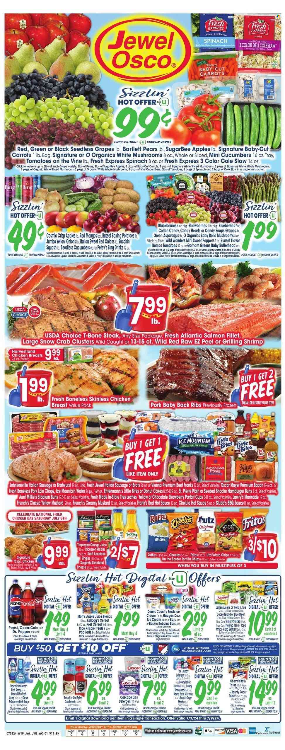 thumbnail - Jewel Osco Flyer - 07/03/2024 - 07/09/2024 - Sales products - mushrooms, baby bella mushrooms, cake, muffin, burger buns, brioche, donut, Entenmann's, dessert, rice squares, asparagus, cabbage, carrots, coleslaw, red onions, russet potatoes, sweet peppers, zucchini, peppers, butterhead lettuce, Bartlett pears, blackberries, seedless grapes, strawberries, Mott's, fish fillets, salmon, salmon fillet, seafood, crab, shrimps, crab clusters, fried chicken, Kraft®, ready meal, chicken breasts, Johnsonville, Oscar Mayer, bratwurst, italian sausage, frankfurters, shredded cheese, sliced cheese, cheese, Kraft Singles, Sargento, ice cream, Häagen-Dazs, Bounty, Kellogg's, Pop-Tarts, Little Bites, Fritos, tortilla chips, potato chips, Cheetos, Ruffles, salty snack, pickles, pickled vegetables, cereals, crispy rice bar, BBQ sauce, mustard, hot sauce, marinade, sauce, apple juice, Coca-Cola, lemonade, Pepsi, orange juice, juice, ice tea, Dr. Pepper, soft drink, spring water, Ice Mountain, water, carbonated soft drink, Hard Seltzer, Stella Artois, Topo Chico, beef meat, beef steak, t-bone steak, steak, ribs, pork chops, pork loin, pork meat, pork ribs, pork back ribs, bath tissue, kitchen towels, paper towels, Charmin, detergent, Cascade, Tide, fabric softener, laundry detergent, Bounce, dryer sheets, scent booster, Downy Laundry, dishwashing liquid, dishwasher tablets, Old Spice, deodorant, Leinenkugel's, Blue Moon, Twisted Tea. Page 1.