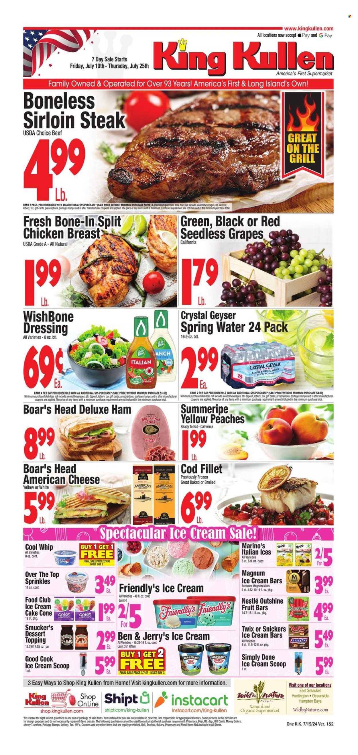 thumbnail - King Kullen Flyer - 07/19/2024 - 07/25/2024 - Sales products - grapes, seedless grapes, peaches, cod, fish fillets, seafood, Boar's Head, ham, chicken breasts, american cheese, snack bar, Cool Whip, Magnum, ice cream bars, Ben & Jerry's, Friendly's Ice Cream, fruit bar, Nestlé, Twix, topping, sprinkles, dressing, spring water, water, alcohol, beer, chicken, beef meat, beef sirloin, beef steak, steak, sirloin steak. Page 1.