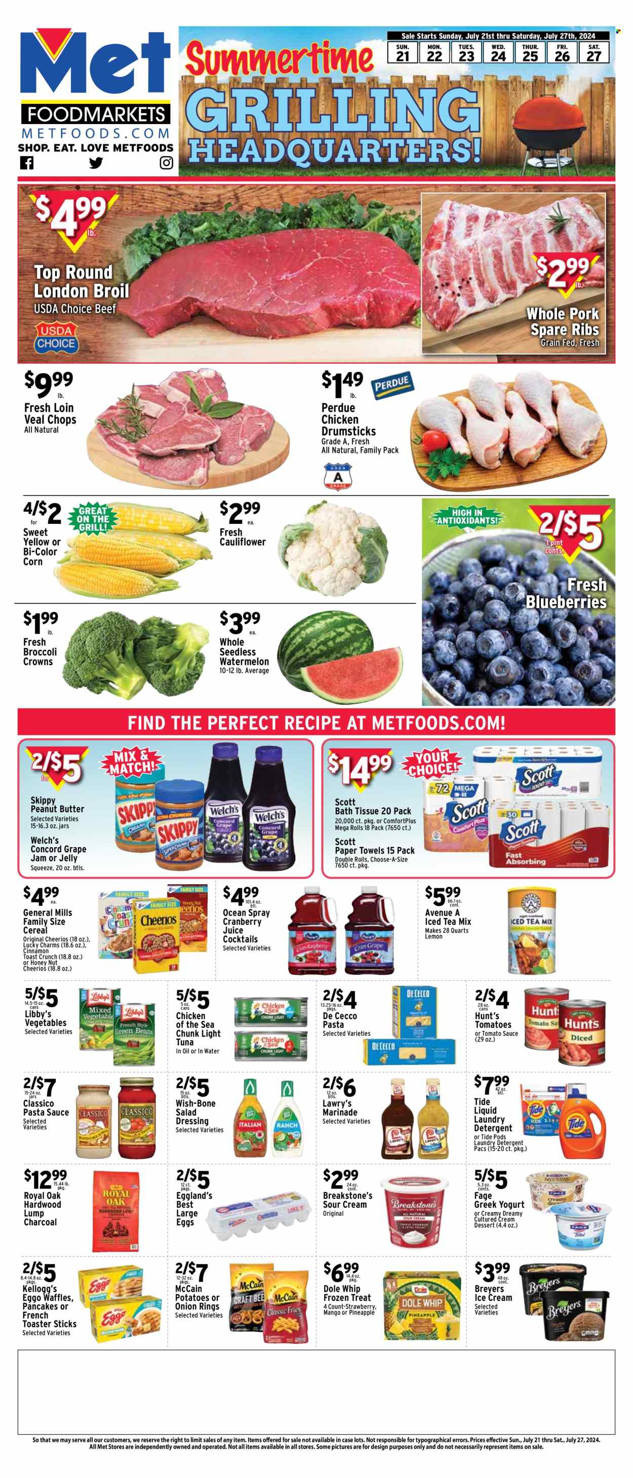 thumbnail - Met Foodmarkets Flyer - 07/21/2024 - 07/27/2024 - Sales products - waffles, dessert, broccoli, cauliflower, corn, tomatoes, Dole, Welch's, tuna, pasta sauce, onion rings, pancakes, Perdue®, spaghetti sauce, ready meal, greek yoghurt, jelly, eggs, large eggs, sour cream, ice cream, McCain, potato fries, Kellogg's, General Mills, canned tomatoes, canned tuna, tomato sauce, canned vegetables, light tuna, Chicken of the Sea, canned fish, cereals, Cheerios, salad dressing, dressing, marinade, sauce, Classico, peanut butter, jam, cranberry juice, juice, ice tea, chicken drumsticks, beef meat, beef steak, veal cutlet, veal meat, steak, ribs, pork meat, pork ribs, pork spare ribs. Page 1.
