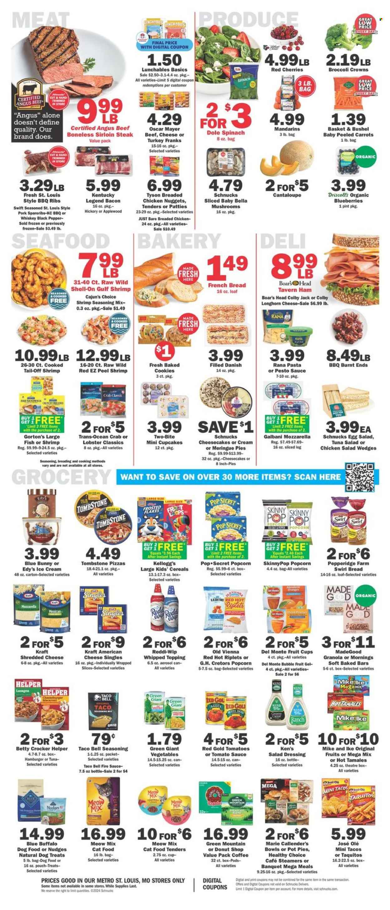 thumbnail - Schnucks Flyer - 07/24/2024 - 07/30/2024 - Sales products - mushrooms, baby bella mushrooms, bread, pie, french bread, cupcake, pot pie, cheesecake, macaroons, broccoli, cantaloupe, carrots, spinach, Dole, mandarines, fruit cup, melons, lobster, crab, shrimps, Gorton's, pizza, nuggets, hamburger, cheeseburger, chicken nuggets, lasagna meal, Healthy Choice, Marie Callender's, taquitos, Lunchables, Kraft®, chicken salad, Rana, Boar's Head, ready meal, breaded chicken, Oscar Mayer, frankfurters, tuna salad, meat salad, Colby cheese, Longhorn cheese, mozzarella, shredded cheese, cheese, Galbani, Blue Bunny, Kellogg's, popcorn, Skinny Pop, topping, canned tomatoes, tomato sauce, Del Monte, cereals, granola, Frosted Flakes, black pepper, seasoning, salad dressing, taco sauce, pesto, dressing, Green Mountain, beef meat, beef sirloin, beef steak, steak, sirloin steak, ribs, pork meat, pork ribs, pork spare ribs, marinated pork, animal food, animal treats, Blue Buffalo, cat food, dog food, Meow Mix, dog treat. Page 4.