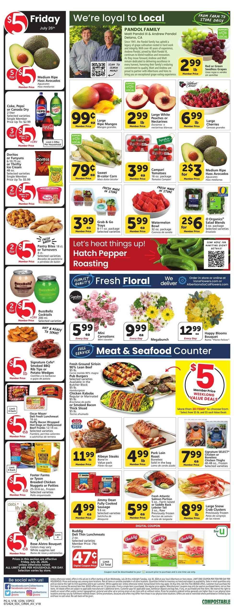 thumbnail - Vons Flyer - 07/24/2024 - 07/30/2024 - Sales products - turnovers, corn, salad greens, tomatoes, salad, sweet corn, avocado, nectarines, seedless grapes, peaches, chicken thighs, chicken kabobs, meat skewer, kabobs, boneless chicken thighs, beef meat, beef steak, ground beef, steak, ribeye steak, roast, hamburger, pork loin, pork meat, lobster, salmon, crab, lobster tail, crab clusters, nuggets, chicken nuggets, Jimmy Dean, ready meal, breaded chicken, Oscar Mayer, frankfurters, lunch meat, ice cream, chicken patties, potato wedges, Doritos, salty snack, Canada Dry, Coca-Cola, ginger ale, Pepsi, soft drink, Coke, carbonated soft drink, cocktail, bouquet, rose, carnation. Page 5.