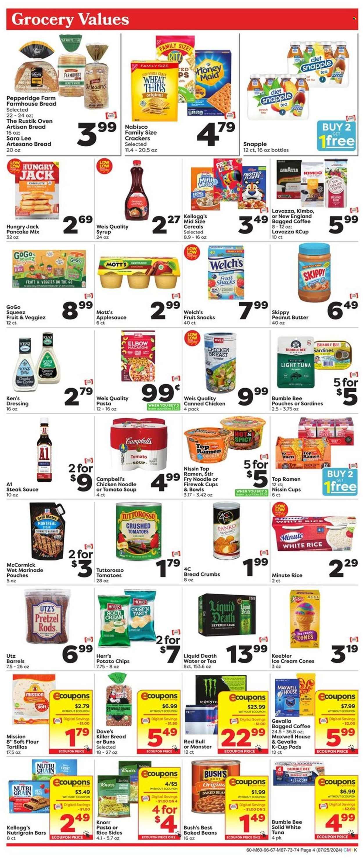 thumbnail - Weis Flyer - 07/25/2024 - 08/21/2024 - Sales products - tortillas, pretzels, buns, Sara Lee, flour tortillas, breadcrumbs, panko breadcrumbs, pancake mix, Welch's, Mott's, chicken breasts, sardines, tuna, Campbell's, ramen, tomato soup, macaroni, soup, snack, Bumble Bee, Knorr, Top Ramen, noodles, pasta sides, Nissin, ready meal, rice sides, buttermilk, sour cream, fruit bar, ice cones, crackers, Kellogg's, fruit snack, Keebler, RITZ, Nabisco, potato chips, chips, Thins, canned tomatoes, canned tuna, crushed tomatoes, light tuna, baked beans, canned fish, canned meat, Frosted Flakes, Honey Maid, Nutri-Grain, white rice, spice, steak sauce, dressing, marinade, apple sauce, syrup, energy drink, Monster, fruit drink, Red Bull, Snapple, Maxwell House, coffee capsules, K-Cups, Gevalia, bagged coffee, Lavazza, baby food pouch, baby snack. Page 4.